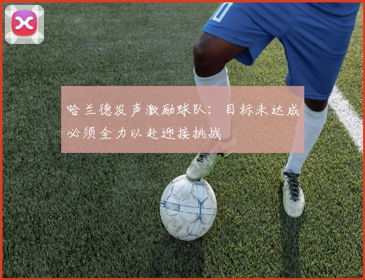 哈兰德发声激励球队：目标未达成必须全力以赴迎接挑战